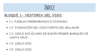 ÍNDICE
BLOQUE 1- HISTORIA DEL VISO:
➔ 1.1- PUEBLOS PRERROMANOS E HISPANIA
➔ 1.2- FUNDACIÓN DEL VISO PUERTO DEL MULADAR
➔ 1.3- SIGLO XVI:ÁLVARO DE BAZÁN PRIMER MARQUÉS DE
SANTA CRUZ.
➔ 1.4- SIGLO XVII
➔ 1.5- SIGLO XVII
 