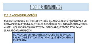 BLOQUE2:MONUMENTOS
2.1.1-CONSTRUCCIÓN
FUE CONSTRUIDO ENTRE 1564 Y 1586. EL ARQUITECTO PRINCIPAL FUE
GIOVANNI BATTISTA CASTELLÓ, DISCÍPULO DEL MISMÍSIMO MIGUEL
ANGEL. COLABORÓ CON BATTISTA, OTRO ARQUITECTO ITALIANO
LLAMADO OLAMOSQÍN.
EL PALACIO DE VISO DEL MARQUÉS ES EL ÚNICO
PALACIO DE ESTILO ITALIANO QUE SE CONSERVA
EN ESPAÑA
 