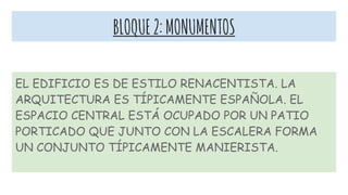 BLOQUE2:MONUMENTOS
EL EDIFICIO ES DE ESTILO RENACENTISTA. LA
ARQUITECTURA ES TÍPICAMENTE ESPAÑOLA. EL
ESPACIO CENTRAL ESTÁ OCUPADO POR UN PATIO
PORTICADO QUE JUNTO CON LA ESCALERA FORMA
UN CONJUNTO TÍPICAMENTE MANIERISTA.
 