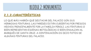 BLOQUE2:MONUMENTOS
2.1.2-CARACTERÍSTICAS
LO QUE MÁS HABRÍA QUE DESTACAR DEL PALACIO SON SUS
HERMOSAS PINTURAS. LAS PAREDES ESTÁN CUBIERTAS POR FRESCOS
HECHOS PRINCIPALMENTE POR LA FAMILIA PEROLI. LAS PINTURAS O
BIEN REPRESENTAN ESCENAS MITOLÓGICAS O BIEN ENSALZAN AL
MARQUÉS DE SANTA CRUZ. A CONTINUACIÓN OS DEJO FOTOS DE
ALGUNAS PINTURAS DEL PALACIO.
 