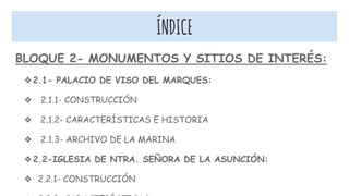 ÍNDICE
BLOQUE 2- MONUMENTOS Y SITIOS DE INTERÉS:
❖2.1- PALACIO DE VISO DEL MARQUES:
❖ 2.1.1- CONSTRUCCIÓN
❖ 2.1.2- CARACTERÍSTICAS E HISTORIA
❖ 2.1.3- ARCHIVO DE LA MARINA
❖2.2-IGLESIA DE NTRA. SEÑORA DE LA ASUNCIÓN:
❖ 2.2.1- CONSTRUCCIÓN
 