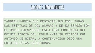 BLOQUE2:MONUMENTOS
TAMBIÉN HABRÍA QUE DESTACAR SUS ESCULTURAS.
LAS ESTATUAS DE DON ÁLVARO Y DE SU ESPOSA SON
EL ÚNICO EJEMPLO DE ESCULTURA FUNERARIA DEL
PRIMER TERCIO DEL SIGLO XVII.SU CREADOR FUE
ANTONIO DE RIERA. A CONTINUACIÓN DEJO UNA
FOTO DE ESTAS ESCULTURAS.
 