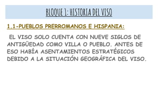 BLOQUE1:HISTORIADELVISO
1.1-PUEBLOS PRERROMANOS E HISPANIA:
EL VISO SOLO CUENTA CON NUEVE SIGLOS DE
ANTIGÜEDAD COMO VILLA O PUEBLO. ANTES DE
ESO HABÍA ASENTAMIENTOS ESTRATÉGICOS
DEBIDO A LA SITUACIÓN GEOGRÁFICA DEL VISO.
 