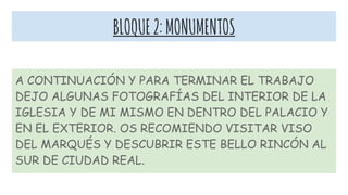 BLOQUE2:MONUMENTOS
A CONTINUACIÓN Y PARA TERMINAR EL TRABAJO
DEJO ALGUNAS FOTOGRAFÍAS DEL INTERIOR DE LA
IGLESIA Y DE MI MISMO EN DENTRO DEL PALACIO Y
EN EL EXTERIOR. OS RECOMIENDO VISITAR VISO
DEL MARQUÉS Y DESCUBRIR ESTE BELLO RINCÓN AL
SUR DE CIUDAD REAL.
 