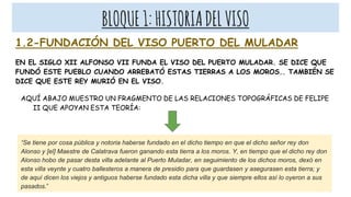 BLOQUE1:HISTORIADELVISO
1.2-FUNDACIÓN DEL VISO PUERTO DEL MULADAR
EN EL SIGLO XII ALFONSO VII FUNDA EL VISO DEL PUERTO MULADAR. SE DICE QUE
FUNDÓ ESTE PUEBLO CUANDO ARREBATÓ ESTAS TIERRAS A LOS MOROS.. TAMBIÉN SE
DICE QUE ESTE REY MURIÓ EN EL VISO.
AQUÍ ABAJO MUESTRO UN FRAGMENTO DE LAS RELACIONES TOPOGRÁFICAS DE FELIPE
II QUE APOYAN ESTA TEORÍA:
“Se tiene por cosa pública y notoria haberse fundado en el dicho tiempo en que el dicho señor rey don
Alonso y [el] Maestre de Calatrava fueron ganando esta tierra a los moros. Y, en tiempo que el dicho rey don
Alonso hobo de pasar desta villa adelante al Puerto Muladar, en seguimiento de los dichos moros, dexó en
esta villa veynte y cuatro ballesteros a manera de presidio para que guardasen y asegurasen esta tierra; y
de aquí dicen los viejos y antiguos haberse fundado esta dicha villa y que siempre ellos así lo oyeron a sus
pasados.”
 