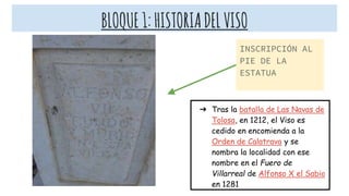 BLOQUE1:HISTORIADELVISO
INSCRIPCIÓN AL
PIE DE LA
ESTATUA
➔ Tras la batalla de Las Navas de
Tolosa, en 1212, el Viso es
cedido en encomienda a la
Orden de Calatrava y se
nombra la localidad con ese
nombre en el Fuero de
Villarreal de Alfonso X el Sabio
en 1281
 