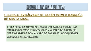 BLOQUE1:HISTORIADELVISO
1.3-SIGLO XVI:ÁLVARO DE BAZÁN PRIMER MARQUÉS
DE SANTA CRUZ.
EN LA PRIMERA MITAD DEL SIGLO XVI CARLOS I VENDÉ LAS
TIERRAS DEL VISO Y SANTA CRUZ A ÁLVARO DE BAZÁN ( EL
VIEJO) PADRE DE DON ÁLVARO DE BAZÁN (EL MOZO) PRIMER
MARQUÉS DE SANTA CRUZ.
 