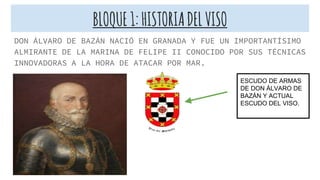 BLOQUE1:HISTORIADELVISO
DON ÁLVARO DE BAZÁN NACIÓ EN GRANADA Y FUE UN IMPORTANTÍSIMO
ALMIRANTE DE LA MARINA DE FELIPE II CONOCIDO POR SUS TÉCNICAS
INNOVADORAS A LA HORA DE ATACAR POR MAR.
ESCUDO DE ARMAS
DE DON ÁLVARO DE
BAZÁN Y ACTUAL
ESCUDO DEL VISO.
 