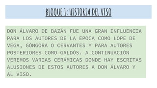 BLOQUE1:HISTORIADELVISO
DON ÁLVARO DE BAZÁN FUE UNA GRAN INFLUENCIA
PARA LOS AUTORES DE LA ÉPOCA COMO LOPE DE
VEGA, GÓNGORA O CERVANTES Y PARA AUTORES
POSTERIORES COMO GALDÓS. A CONTINUACIÓN
VEREMOS VARIAS CERÁMICAS DONDE HAY ESCRITAS
ALUSIONES DE ESTOS AUTORES A DON ÁLVARO Y
AL VISO.
 