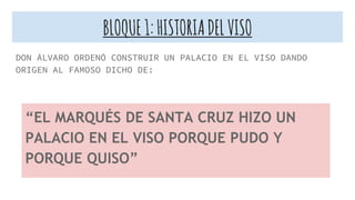 BLOQUE1:HISTORIADELVISO
DON ÁLVARO ORDENÓ CONSTRUIR UN PALACIO EN EL VISO DANDO
ORIGEN AL FAMOSO DICHO DE:
“EL MARQUÉS DE SANTA CRUZ HIZO UN
PALACIO EN EL VISO PORQUE PUDO Y
PORQUE QUISO”
 