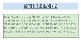 BLOQUE1:HISTORIADELVISO
DON ÁLVARO DE BAZÁN MURIÓ EN LISBOA EN EL
1588 PERO SUS RESTOS FUERON TRASLADADOS AL
VISO DONDE DESCANSABAN DENTRO DE LA IGLESIA
DE NTRA. SEÑORA DE LA ASUNCIÓN HASTA QUE HACE
POCOS AÑOS SE TRASLADARON DENTRO DEL PALACIO.
 