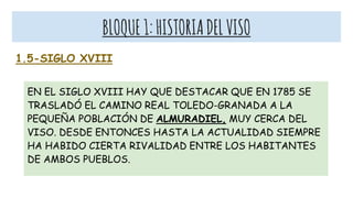 BLOQUE1:HISTORIADELVISO
1.5-SIGLO XVIII
EN EL SIGLO XVIII HAY QUE DESTACAR QUE EN 1785 SE
TRASLADÓ EL CAMINO REAL TOLEDO-GRANADA A LA
PEQUEÑA POBLACIÓN DE ALMURADIEL, MUY CERCA DEL
VISO. DESDE ENTONCES HASTA LA ACTUALIDAD SIEMPRE
HA HABIDO CIERTA RIVALIDAD ENTRE LOS HABITANTES
DE AMBOS PUEBLOS.
 