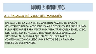 BLOQUE2:MONUMENTOS
2.1-PALACIO DE VISO DEL MARQUÉS
CANSADO DE LA VIDA EN EL MAR, DON ÁLVARO DE BAZÁN
CONSTRUYÓ UN PALACIO QUE JAMÁS DISFRUTARÍA PUES NUNCA
PUDO RETIRARSE PARA VIVIR UNA VIDA TRANQUILA EN EL VISO.
SIN EMBARGO, EL PALACIO DEL VISO ES UNA MARAVILLA
SITUADA EN UN LUGAR QUE NADIE SE ESPERARÍA. A
CONTINUACIÓN OS DEJO UNAS FOTOS DE LA FACHADA
PRINCIPAL DEL PALACIO.
 