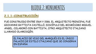 BLOQUE2:MONUMENTOS
2.1.1-CONSTRUCCIÓN
FUE CONSTRUIDO ENTRE 1564 Y 1586. EL ARQUITECTO PRINCIPAL FUE
GIOVANNI BATTISTA CASTELLÓ, DISCÍPULO DEL MISMÍSIMO MIGUEL
ANGEL. COLABORÓ CON BATTISTA, OTRO ARQUITECTO ITALIANO
LLAMADO OLAMOSQÍN.
EL PALACIO DE VISO DEL MARQUÉS ES EL ÚNICO
PALACIO DE ESTILO ITALIANO QUE SE CONSERVA
EN ESPAÑA
 