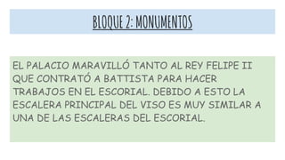 BLOQUE2:MONUMENTOS
EL PALACIO MARAVILLÓ TANTO AL REY FELIPE II
QUE CONTRATÓ A BATTISTA PARA HACER
TRABAJOS EN EL ESCORIAL. DEBIDO A ESTO LA
ESCALERA PRINCIPAL DEL VISO ES MUY SIMILAR A
UNA DE LAS ESCALERAS DEL ESCORIAL.
 