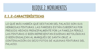 BLOQUE2:MONUMENTOS
2.1.2-CARACTERÍSTICAS
LO QUE MÁS HABRÍA QUE DESTACAR DEL PALACIO SON SUS
HERMOSAS PINTURAS. LAS PAREDES ESTÁN CUBIERTAS POR
FRESCOS HECHOS PRINCIPALMENTE POR LA FAMILIA PEROLI.
LAS PINTURAS O BIEN REPRESENTAN ESCENAS MITOLÓGICAS
O BIEN ENSALZAN AL MARQUÉS DE SANTA CRUZ. A
CONTINUACIÓN OS DEJO FOTOS DE ALGUNAS PINTURAS DEL
PALACIO.
 