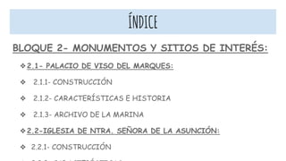 ÍNDICE
BLOQUE 2- MONUMENTOS Y SITIOS DE INTERÉS:
❖2.1- PALACIO DE VISO DEL MARQUES:
❖ 2.1.1- CONSTRUCCIÓN
❖ 2.1.2- CARACTERÍSTICAS E HISTORIA
❖ 2.1.3- ARCHIVO DE LA MARINA
❖2.2-IGLESIA DE NTRA. SEÑORA DE LA ASUNCIÓN:
❖ 2.2.1- CONSTRUCCIÓN
 