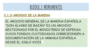 BLOQUE2:MONUMENTOS
2.1.3-ARCHIVO DE LA MARINA
EL ARCHIVO GENERAL DE LA MARINA ESPAÑOLA
“DON ÁLVARO DE BAZÁN” ES UN ARCHIVO
GESTIONADO POR EL MINISTERIO DE DEFENSA
CUYOS FONDOS CUSTODIADOS CORRESPONDEN A
DOCUMENTACIÓN DE LA ARMADA ESPAÑOLA
DESDE EL SIGLO XVIII.
 