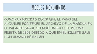 BLOQUE2:MONUMENTOS
COMO CURIOSIDAD DECIR QUE EL PAGO DEL
ALQUILER POR TENER EL ARCHIVO DE LA MARINA EN
EL PALACIO SIGUE SIENDO UN BILLETE DE UNA
PESETA DE 1953 DEBIDO A QUE EN EL BILLETE SALE
DON ÁLVARO DE BAZÁN.
 