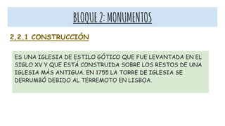 BLOQUE2:MONUMENTOS
2.2.1 CONSTRUCCIÓN
ES UNA IGLESIA DE ESTILO GÓTICO QUE FUE LEVANTADA EN EL
SIGLO XV Y QUE ESTÁ CONSTRUIDA SOBRE LOS RESTOS DE UNA
IGLESIA MÁS ANTIGUA. EN 1755 LA TORRE DE IGLESIA SE
DERRUMBÓ DEBIDO AL TERREMOTO EN LISBOA.
 
