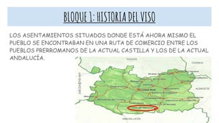 BLOQUE1:HISTORIADELVISO
LOS ASENTAMIENTOS SITUADOS DONDE ESTÁ AHORA MISMO EL
PUEBLO SE ENCONTRABAN EN UNA RUTA DE COMERCIO ENTRE LOS
PUEBLOS PRERROMANOS DE LA ACTUAL CASTILLA Y LOS DE LA ACTUAL
ANDALUCÍA.
 