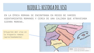 BLOQUE1:HISTORIADELVISO
EN LA ÉPOCA ROMANA SE ENCONTRABA EN MEDIO DE VARIOS
ASENTAMIENTOS ROMANOS Y CERCA DE UNA CALZADA QUE ATRAVESABA
SIERRA MORENA.
Situación del viso en
la hispania romana
(aproximadamente)
 
