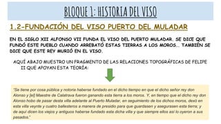 BLOQUE1:HISTORIADELVISO
1.2-FUNDACIÓN DEL VISO PUERTO DEL MULADAR
EN EL SIGLO XII ALFONSO VII FUNDA EL VISO DEL PUERTO MULADAR. SE DICE QUE
FUNDÓ ESTE PUEBLO CUANDO ARREBATÓ ESTAS TIERRAS A LOS MOROS.. TAMBIÉN SE
DICE QUE ESTE REY MURIÓ EN EL VISO.
AQUÍ ABAJO MUESTRO UN FRAGMENTO DE LAS RELACIONES TOPOGRÁFICAS DE FELIPE
II QUE APOYAN ESTA TEORÍA:
“Se tiene por cosa pública y notoria haberse fundado en el dicho tiempo en que el dicho señor rey don
Alonso y [el] Maestre de Calatrava fueron ganando esta tierra a los moros. Y, en tiempo que el dicho rey don
Alonso hobo de pasar desta villa adelante al Puerto Muladar, en seguimiento de los dichos moros, dexó en
esta villa veynte y cuatro ballesteros a manera de presidio para que guardasen y asegurasen esta tierra; y
de aquí dicen los viejos y antiguos haberse fundado esta dicha villa y que siempre ellos así lo oyeron a sus
pasados.”
 