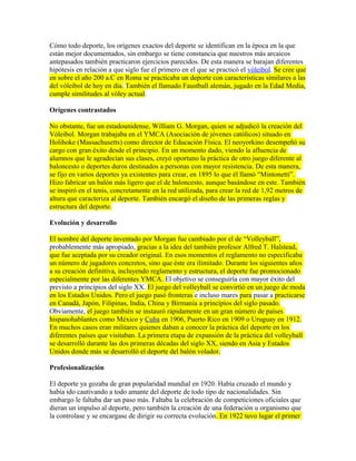 Cómo todo deporte, los orígenes exactos del deporte se identifican en la época en la que
están mejor documentados, sin embargo se tiene constancia que nuestros más arcaicos
antepasados también practicaron ejercicios parecidos. De esta manera se barajan diferentes
hipótesis en relación a que siglo fue el primero en el que se practicó el vóleibol. Se cree que
en sobre el año 200 a.C en Roma se practicaba un deporte con características similares a las
del vóleibol de hoy en día. También el llamado Faustball alemán, jugado en la Edad Media,
cumple similitudes al vóley actual.
Orígenes contrastados
No obstante, fue un estadounidense, William G. Morgan, quien se adjudicó la creación del
Vóleibol. Morgan trabajaba en el YMCA (Asociación de jóvenes católicos) situado en
Holihoke (Massachusetts) como director de Educación Física. El neoyorkino desempeñó su
cargo con gran éxito desde el principio. En un momento dado, viendo la afluencia de
alumnos que le agradecían sus clases, creyó oportuno la práctica de otro juego diferente al
baloncesto o deportes duros destinados a personas con mayor resistencia. De esta manera,
se fijo en varios deportes ya existentes para crear, en 1895 lo que él llamó “Mintonetti”.
Hizo fabricar un balón más ligero que el de baloncesto, aunque basándose en este. También
se inspiró en el tenis, concretamente en la red utilizada, para crear la red de 1,92 metros de
altura que caracteriza al deporte. También encargó el diseño de las primeras reglas y
estructura del deporte.
Evolución y desarrollo
El nombre del deporte inventado por Morgan fue cambiado por el de “Volleyball”,
probablemente más apropiado, gracias a la idea del también profesor Alfred T. Halstead,
que fue aceptada por su creador original. En esos momentos el reglamento no especificaba
un número de jugadores concretos, sino que éste era ilimitado. Durante los siguientes años
a su creación definitiva, incluyendo reglamento y estructura, el deporte fue promocionado
especialmente por las diferentes YMCA. El objetivo se conseguiría con mayor éxito del
previsto a principios del siglo XX. El juego del volleyball se convirtió en un juego de moda
en los Estados Unidos. Pero el juego pasó fronteras e incluso mares para pasar a practicarse
en Canadá, Japón, Filipinas, India, China y Birmania a principios del siglo pasado.
Obviamente, el juego también se instauró rápidamente en un gran número de países
hispanohablantes como México y Cuba en 1906, Puerto Rico en 1909 o Uruguay en 1912.
En muchos casos eran militares quienes daban a conocer la práctica del deporte en los
diferentes países que visitaban. La primera etapa de expansión de la práctica del volleyball
se desarrolló durante las dos primeras décadas del siglo XX, siendo en Asia y Estados
Unidos donde más se desarrolló el deporte del balón volador.
Profesionalización
El deporte ya gozaba de gran popularidad mundial en 1920. Había cruzado el mundo y
había ido cautivando a todo amante del deporte de todo tipo de nacionalidades. Sin
embargo le faltaba dar un paso más. Faltaba la celebración de competiciones oficiales que
dieran un impulso al deporte, pero también la creación de una federación u organismo que
la controlase y se encargase de dirigir su correcta evolución. En 1922 tuvo lugar el primer
 