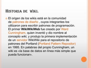 HISTORIA DE WIKI.
 El origen de los wikis está en la comunidad
de patrones de diseño , cuyos integrantes los
utilizaron para escribir patrones de programación.
El primer WikiWikiWeb fue creado por Ward
Cunningham, quien inventó y dio nombre al
concepto wiki, y produjo la primera implementación
de un servidor WikiWiki para el repositorio de
patrones del Portland (Portland Pattern Repositor)
en 1995. En palabras del propio Cunningham, un
wiki es «la base de datos en línea más simple que
pueda funcionar».
 