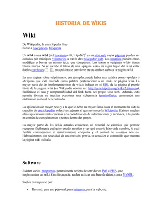 HISTORIA DE WIKIS<br />Wiki<br />De Wikipedia, la enciclopedia libre<br />Saltar a navegación, búsqueda <br />Un wiki o una wiki (del hawaiano wiki, ‘rápido’)[1] es un sitio web cuyas páginas pueden ser editadas por múltiples voluntarios a través del navegador web. Los usuarios pueden crear, modificar o borrar un mismo texto que comparten. Los textos o «páginas wiki» tienen títulos únicos. Si se escribe el título de una «página wiki» en algún lugar del wiki entre dobles corchetes ([[...]]), esta palabra se convierte en un «enlace web» a la página wiki.<br />En una página sobre «alpinismo», por ejemplo, puede haber una palabra como «piolet» o «brújula» que esté marcada como palabra perteneciente a un título de página wiki. La mayor parte de las implementaciones de wikis indican en el URL de la página el propio título de la página wiki (en Wikipedia ocurre así: http://es.wikipedia.org/wiki/Alpinismo), facilitando el uso y comprensibilidad del link fuera del propio sitio web. Además, esto permite formar en muchas ocasiones una coherencia terminológica, generando una ordenación natural del contenido.<br />La aplicación de mayor peso y a la que le debe su mayor fama hasta el momento ha sido la creación de enciclopedias colectivas, género al que pertenece la Wikipedia. Existen muchas otras aplicaciones más cercanas a la coordinación de informaciones y acciones, o la puesta en común de conocimientos o textos dentro de grupos.<br />La mayor parte de los wikis actuales conservan un historial de cambios que permite recuperar fácilmente cualquier estado anterior y ver qué usuario hizo cada cambio, lo cual facilita enormemente el mantenimiento conjunto y el control de usuarios nocivos. Habitualmente, sin necesidad de una revisión previa, se actualiza el contenido que muestra la página wiki editada.<br />Software<br />Existen varios programas, generalmente scripts de servidor en Perl o PHP, que implementan un wiki. Con frecuencia, suelen utilizar una base de datos, como MySQL.<br />Suelen distinguirse por:<br />Destino: para uso personal, para intranets, para la web, etc.<br />Funcionalidad: pueden o no mantener historiales, tener opciones de seguridad, permitir subir archivos, tener editores WYSIWYG, etc.<br />Algunos de los más utilizados son:<br />UseModWiki: el más antiguo, escrito en Perl.<br />MediaWiki: utilizado en todos los proyectos de Wikimedia. Basado en PHP y MySQL.<br />PhpWiki: basado en UseMod. Escrito en PHP, puede utilizar distintas bases de datos.<br />TikiWiki: CMS completo, con un wiki muy desarrollado, usando PHP y MySQL.<br />DokuWiki: Un wiki completo escrito en PHP sin necesidad de bases de datos (usa sólo ficheros de texto)<br />WikkaWiki: basado en WakkaWiki, un wiki muy ligero. Usa PHP y MySQL<br />MoinMoin: Modular. Escrito en Python.<br />OpenWiking: Wiki programado en ASP.<br />Swiki: Wiki programado en Squeak<br />Enlaces externos<br />Wikimedia Commons alberga contenido multimedia sobre Wiki.Commons<br />Wikcionario tiene definiciones para wiki.Wikcionario<br />WikiWikiWeb, el wiki original (en inglés).<br />Wikimatrix Web que permite la comparación de diferentes software wiki<br />Wikis enlistadas del mundo en WikiIndex<br />Wikis en español registradas en WikiIndex<br />Wikia Web que permite crear al usuario, gratuitamente, su propia wiki (en inglés)<br />Wikia en Español<br />