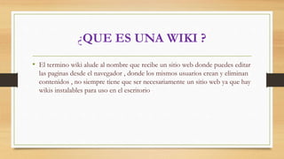 ¿QUE ES UNA WIKI ?
• El termino wiki alude al nombre que recibe un sitio web donde puedes editar
las paginas desde el navegador , donde los mismos usuarios crean y eliminan
contenidos , no siempre tiene que ser necesariamente un sitio web ya que hay
wikis instalables para uso en el escritorio
 