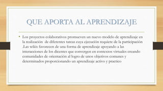QUE APORTA AL APRENDIZAJE
• Los proyectos colaborativos promueven un nuevo modelo de aprendizaje en
la realización de diferentes tareas cuya ejecución requiere de la participación
.Las wikis favorecen de una forma de aprendizaje apoyando a las
interacciones de los dicentes que convergen en contextos virtuales creando
comunidades de orientación al logro de unos objetivos comunes y
determinados proporcionando un aprendizaje activo y practico
 