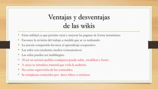 Ventajas y desventajas
de las wikis
• Gran utilidad ya que permite crear y mejorar las paginas de forma instantánea
• Favorece la revisión del trabajo a medida que se va realizando
• La autoría compartida favorece el aprendizaje cooperativo
• Las wikis son excelentes medios comunicativos
• Las wikis pueden ser multilingües
• Al ser un servicio publico cualquiera puede subir , modificar y borra
• A veces se introduce material que viola la auditoria
• No existe supervisión de los contenidos
• Se remplazan contenidos por datos falsos o erróneos
 