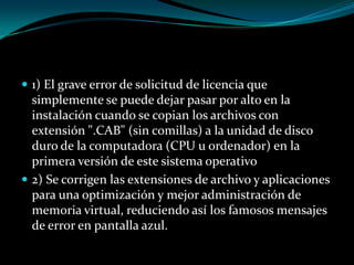 1) El grave error de solicitud de licencia que simplemente se puede dejar pasar por alto en la instalación cuando se copian los archivos con extensión ".CAB" (sin comillas) a la unidad de disco duro de la computadora (CPU u ordenador) en la primera versión de este sistema operativo2) Se corrigen las extensiones de archivo y aplicaciones para una optimización y mejor administración de memoria virtual, reduciendo así los famosos mensajes de error en pantalla azul.