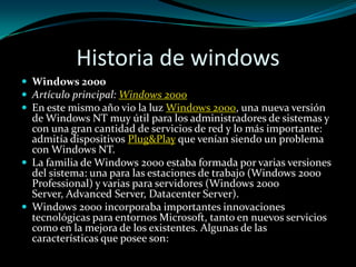 Historia de windowsWindows 2000Artículo principal: Windows 2000En este mismo año vio la luz Windows 2000, una nueva versión de Windows NT muy útil para los administradores de sistemas y con una gran cantidad de servicios de red y lo más importante: admitía dispositivos Plug&Play que venían siendo un problema con Windows NT.La familia de Windows 2000 estaba formada por varias versiones del sistema: una para las estaciones de trabajo (Windows 2000 Professional) y varias para servidores (Windows 2000 Server, Advanced Server, Datacenter Server).Windows 2000 incorporaba importantes innovaciones tecnológicas para entornos Microsoft, tanto en nuevos servicios como en la mejora de los existentes. Algunas de las características que posee son: