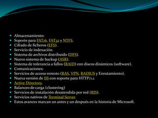 Almacenamiento:Soporte para FAT16, FAT32 y NTFS. Cifrado de ficheros (EFS). Servicio de indexación. Sistema de archivos distribuido (DFS). Nuevo sistema de backup (ASR). Sistema de tolerancia a fallos (RAID) con discos dinámicos (software). Comunicaciones:Servicios de acceso remoto (RAS, VPN, RADIUS y Enrutamiento). Nueva versión de IIS con soporte para HTTP/1.1. Active Directory. Balanceo de carga (clustering) Servicios de instalación desatendida por red (RIS). Servicios nativos de Terminal Server. Estos avances marcan un antes y un después en la historia de Microsoft.