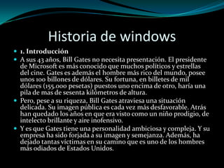 Historia de windows1. IntroducciónA sus 43 años, Bill Gates no necesita presentación. El presidente de Microsoft es más conocido que muchos políticos y estrellas del cine. Gates es además el hombre más rico del mundo, posee unos 100 billones de dólares. Su fortuna, en billetes de mil dólares (155.000 pesetas) puestos uno encima de otro, haría una pila de mas de sesenta kilómetros de altura.Pero, pese a su riqueza, Bill Gates atraviesa una situación delicada. Su imagen pública es cada vez más desfavorable. Atrás han quedado los años en que era visto como un niño prodigio, de intelecto brillante y aire inofensivo.Y es que Gates tiene una personalidad ambiciosa y compleja. Y su empresa ha sido forjada a su imagen y semejanza. Además, ha dejado tantas víctimas en su camino que es uno de los hombres más odiados de Estados Unidos.