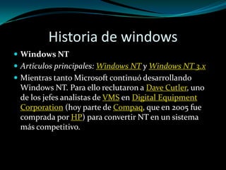 Historia de windowsWindows NTArtículos principales: Windows NT y Windows NT 3.xMientras tanto Microsoft continuó desarrollando Windows NT. Para ello reclutaron a DaveCutler, uno de los jefes analistas de VMS en Digital EquipmentCorporation (hoy parte de Compaq, que en 2005 fue comprada por HP) para convertir NT en un sistema más competitivo.