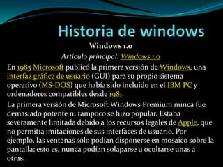 Historia de windows Windows 1.0 Artículo principal: Windows 1.0 En 1985Microsoft publicó la primera versión de Windows, una interfaz gráfica de usuario (GUI) para su propio sistema operativo (MS-DOS) que había sido incluido en el IBMPC y ordenadores compatibles desde 1981. La primera versión de Microsoft Windows Premium nunca fue demasiado potente ni tampoco se hizo popular. Estaba severamente limitada debido a los recursos legales de Apple, que no permitía imitaciones de sus interfaces de usuario. Por ejemplo, las ventanas sólo podían disponerse en mosaico sobre la pantalla; esto es, nunca podían solaparse u ocultarse unas a otras.  