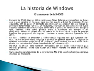 El amanecer de MS-DOS

   En junio de 1980, Gates y Allen contratan a Steve Ballmer, excompañero de Gates
    con el que estudió en Harvard, para que les ayude a dirigir la empresa. Al mes
    siguiente, IBM se pone en contacto con Microsoft en relación con un código de
    proyecto denominado "Chess". En respuesta, Microsoft se concentra en un nuevo
    sistema operativo (el software que administra o ejecuta el hardware del equipo y
    que, además, sirve como puente entre el hardware del equipo y los
    programas, como un procesador de texto). Es la base sobre la que se pueden
    ejecutar los programas del equipo. Llamaron al nuevo sistema operativo "MS-
    DOS".
   En 1981, cuando se empiezan a comercializar equipos IBM que ejecutan MS-
    DOS, se presenta un nuevo lenguaje al público en general. Escribir “C:” seguido de
    diversos comandos enigmáticos se convierte, gradualmente, en parte de la rutina
    diaria. Los usuarios descubren la tecla de la barra invertida ().
   MS-DOS es eficaz, pero también demuestra ser de difícil comprensión para
    muchas personas. Tiene que haber una mejor manera de crear un sistema
    operativo.
   Curiosidades para fanáticos de la informática: MS-DOS significa Sistema operativo
    de disco de Microsoft.
 