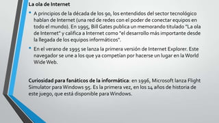 La ola de Internet

• A principios de la década de los 90, los entendidos del sector tecnológico
hablan de Internet (una red de redes con el poder de conectar equipos en
todo el mundo). En 1995, Bill Gates publica un memorando titulado "La ola
de Internet" y califica a Internet como "el desarrollo más importante desde
la llegada de los equipos informáticos".

• En el verano de 1995 se lanza la primera versión de Internet Explorer. Este
navegador se une a los que ya competían por hacerse un lugar en la World
Wide Web.
Curiosidad para fanáticos de la informática: en 1996, Microsoft lanza Flight
Simulator para Windows 95. Es la primera vez, en los 14 años de historia de
este juego, que está disponible para Windows.

 
