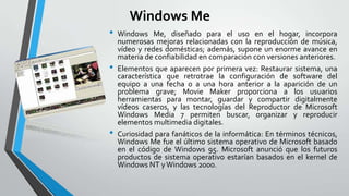 Windows Me
•
•

•

Windows Me, diseñado para el uso en el hogar, incorpora
numerosas mejoras relacionadas con la reproducción de música,
vídeo y redes domésticas; además, supone un enorme avance en
materia de confiabilidad en comparación con versiones anteriores.
Elementos que aparecen por primera vez: Restaurar sistema, una
característica que retrotrae la configuración de software del
equipo a una fecha o a una hora anterior a la aparición de un
problema grave; Movie Maker proporciona a los usuarios
herramientas para montar, guardar y compartir digitalmente
vídeos caseros, y las tecnologías del Reproductor de Microsoft
Windows Media 7 permiten buscar, organizar y reproducir
elementos multimedia digitales.
Curiosidad para fanáticos de la informática: En términos técnicos,
Windows Me fue el último sistema operativo de Microsoft basado
en el código de Windows 95. Microsoft anunció que los futuros
productos de sistema operativo estarían basados en el kernel de
Windows NT y Windows 2000.

 