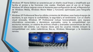 •

•

Windows XP Home Edition se caracteriza por un diseño visual limpio y simplificado que
facilita el acceso a las funciones más usadas. Diseñado para el uso en el hogar,
Windows XP ofrece mejoras como el Asistente para configuración de red, el Reproductor
de Windows Media, Windows Movie Maker y funciones optimizadas para fotografía
digital.
Windows XP Professional lleva los sólidos cimientos de Windows 2000 hasta el equipo de
escritorio, lo que mejora la confiabilidad, la seguridad y el rendimiento. Con un diseño
visual renovado, Windows XP Professional incluye funcionalidades para equipos
informáticos comerciales y domésticos avanzados, como la compatibilidad con
escritorios remotos, un sistema de archivos cifrado y avanzadas características de red y
restauración del sistema. Las mejoras claves para los usuarios móviles incluyen la
compatibilidad con redes inalámbricas 802.1x, Windows Messenger y la Asistencia
remota.

 