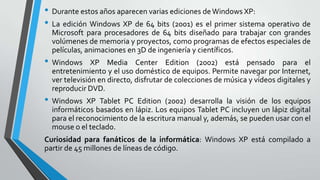 • Durante estos años aparecen varias ediciones de Windows XP:
• La edición Windows XP de 64 bits (2001) es el primer sistema operativo de
Microsoft para procesadores de 64 bits diseñado para trabajar con grandes
volúmenes de memoria y proyectos, como programas de efectos especiales de
películas, animaciones en 3D de ingeniería y científicos.

• Windows

XP Media Center Edition (2002) está pensado para el
entretenimiento y el uso doméstico de equipos. Permite navegar por Internet,
ver televisión en directo, disfrutar de colecciones de música y vídeos digitales y
reproducir DVD.

• Windows

XP Tablet PC Edition (2002) desarrolla la visión de los equipos
informáticos basados en lápiz. Los equipos Tablet PC incluyen un lápiz digital
para el reconocimiento de la escritura manual y, además, se pueden usar con el
mouse o el teclado.

Curiosidad para fanáticos de la informática: Windows XP está compilado a
partir de 45 millones de líneas de código.

 