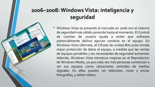 2006–2008: Windows Vista: inteligencia y
seguridad
•

Windows Vista se presentó al mercado en 2006 con el sistema
de seguridad más sólido conocido hasta el momento. El Control
de cuentas de usuario ayuda a evitar que software
potencialmente dañino ejecute cambios en el equipo. En
Windows Vista Ultimate, el Cifrado de unidad BitLocker brinda
mejor protección de datos al equipo, a medida que las ventas
de equipos portátiles y las necesidades de seguridad aumentan
Además, Windows Vista introduce mejoras en el Reproductor
de Windows Media, ya que cada vez más personas comienzan a
ver sus equipos como ubicaciones centrales de medios
digitales. En ellos pueden ver televisión, mirar y enviar
fotografías, y editar vídeos.

 