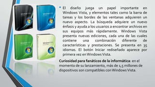 • El

diseño juega un papel importante en
Windows Vista, y elementos tales como la barra de
tareas y los bordes de las ventanas adquieren un
nuevo aspecto. La búsqueda adquiere un nuevo
énfasis y ayuda a los usuarios a encontrar archivos en
sus equipos más rápidamente. Windows Vista
presenta nuevas ediciones, cada una de las cuales
contiene
una
combinación
diferente
de
características y prestaciones. Se presenta en 35
idiomas. El botón Iniciar rediseñado aparece por
primera vez en Windows Vista.

Curiosidad para fanáticos de la informática: en el
momento de su lanzamiento, más de 1,5 millones de
dispositivos son compatibles con Windows Vista.

 