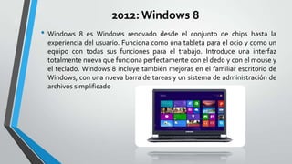 2012: Windows 8
• Windows

8 es Windows renovado desde el conjunto de chips hasta la
experiencia del usuario. Funciona como una tableta para el ocio y como un
equipo con todas sus funciones para el trabajo. Introduce una interfaz
totalmente nueva que funciona perfectamente con el dedo y con el mouse y
el teclado. Windows 8 incluye también mejoras en el familiar escritorio de
Windows, con una nueva barra de tareas y un sistema de administración de
archivos simplificado

 