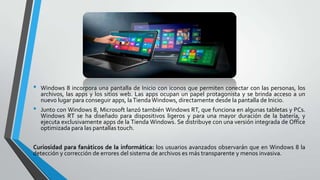 •
•

Windows 8 incorpora una pantalla de Inicio con iconos que permiten conectar con las personas, los
archivos, las apps y los sitios web. Las apps ocupan un papel protagonista y se brinda acceso a un
nuevo lugar para conseguir apps, la Tienda Windows, directamente desde la pantalla de Inicio.
Junto con Windows 8, Microsoft lanzó también Windows RT, que funciona en algunas tabletas y PCs.
Windows RT se ha diseñado para dispositivos ligeros y para una mayor duración de la batería, y
ejecuta exclusivamente apps de la Tienda Windows. Se distribuye con una versión integrada de Office
optimizada para las pantallas touch.

Curiosidad para fanáticos de la informática: los usuarios avanzados observarán que en Windows 8 la
detección y corrección de errores del sistema de archivos es más transparente y menos invasiva.

 