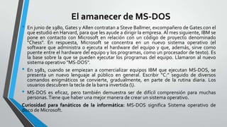 El amanecer de MS-DOS
•

En junio de 1980, Gates y Allen contratan a Steve Ballmer, excompañero de Gates con el
que estudió en Harvard, para que les ayude a dirigir la empresa. Al mes siguiente, IBM se
pone en contacto con Microsoft en relación con un código de proyecto denominado
"Chess". En respuesta, Microsoft se concentra en un nuevo sistema operativo (el
software que administra o ejecuta el hardware del equipo y que, además, sirve como
puente entre el hardware del equipo y los programas, como un procesador de texto). Es
la base sobre la que se pueden ejecutar los programas del equipo. Llamaron al nuevo
sistema operativo "MS-DOS".
• En 1981, cuando se empiezan a comercializar equipos IBM que ejecutan MS-DOS, se
presenta un nuevo lenguaje al público en general. Escribir “C:” seguido de diversos
comandos enigmáticos se convierte, gradualmente, en parte de la rutina diaria. Los
usuarios descubren la tecla de la barra invertida ().
• MS-DOS es eficaz, pero también demuestra ser de difícil comprensión para muchas
personas. Tiene que haber una mejor manera de crear un sistema operativo.
Curiosidad para fanáticos de la informática: MS-DOS significa Sistema operativo de
disco de Microsoft.

 
