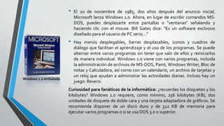 •

•

Windows 1.0 embalado

El 20 de noviembre de 1985, dos años después del anuncio inicial,
Microsoft lanza Windows 1.0. Ahora, en lugar de escribir comandos MSDOS, puedes desplazarte entre pantallas o "ventanas" señalando y
haciendo clic con el mouse. Bill Gates dice: "Es un software exclusivo
diseñado para el usuario de PC serio..."
Hay menús desplegables, barras desplazables, iconos y cuadros de
diálogo que facilitan el aprendizaje y el uso de los programas. Se puede
alternar entre varios programas sin tener que salir de ellos y reiniciarlos
de manera individual. Windows 1.0 viene con varios programas, incluida
la administración de archivos de MS-DOS, Paint, Windows Writer, Bloc de
notas y Calculadora, así como con un calendario, un archivo de tarjetas y
un reloj que ayudan a administrar las actividades diarias. Incluso hay un
juego: Reversi.

Curiosidad para fanáticos de la informática: ¿recuerdas los disquetes y los
kilobytes? Windows 1.0 requiere, como mínimo, 256 kilobytes (KB), dos
unidades de disquete de doble cara y una tarjeta adaptadora de gráficos. Se
recomienda disponer de un disco duro y de 512 KB de memoria para
ejecutar varios programas o si se usa DOS 3.0 o superior.

 